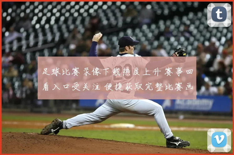 足球比赛录像下载热度上升 赛事回看入口受关注 便捷获取完整比赛画面