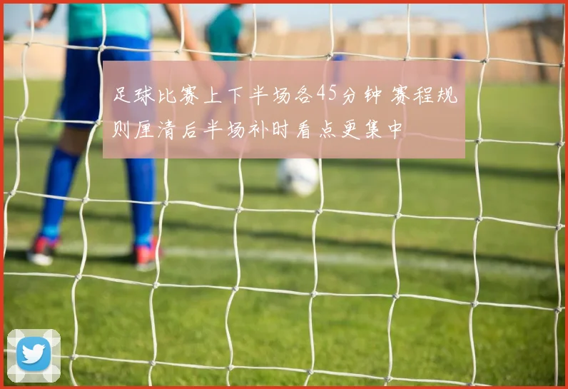 足球比赛上下半场各45分钟 赛程规则厘清后半场补时看点更集中