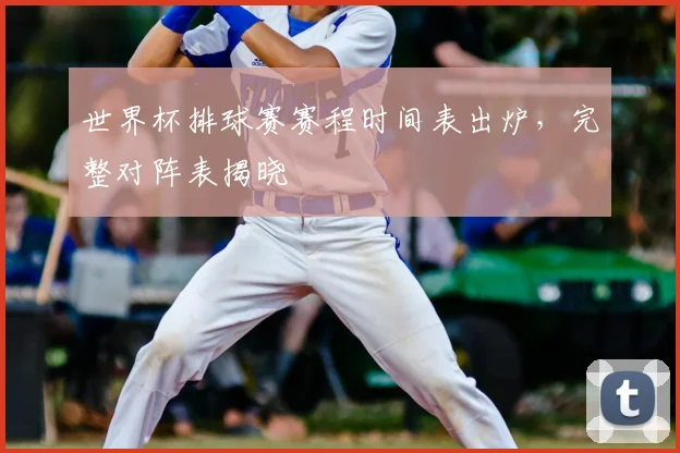 世界杯排球赛赛程时间表出炉，完整对阵表揭晓
