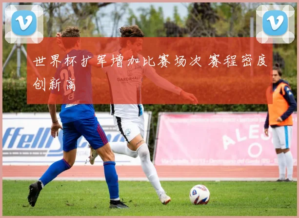 世界杯扩军增加比赛场次 赛程密度创新高