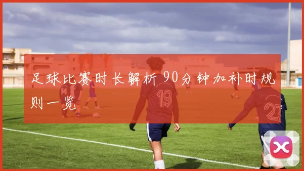 足球比赛时长解析 90分钟加补时规则一览