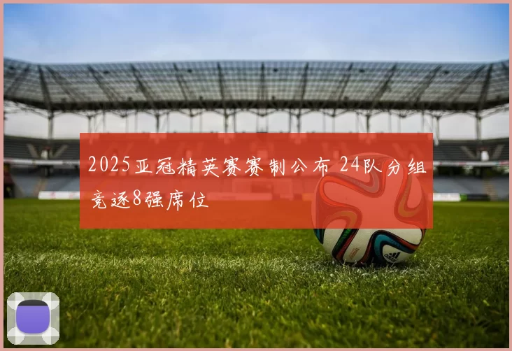 2025亚冠精英赛赛制公布 24队分组竞逐8强席位