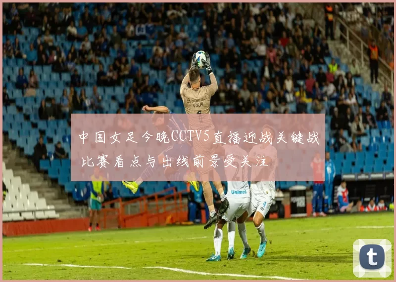 中国女足今晚CCTV5直播迎战关键战 比赛看点与出线前景受关注