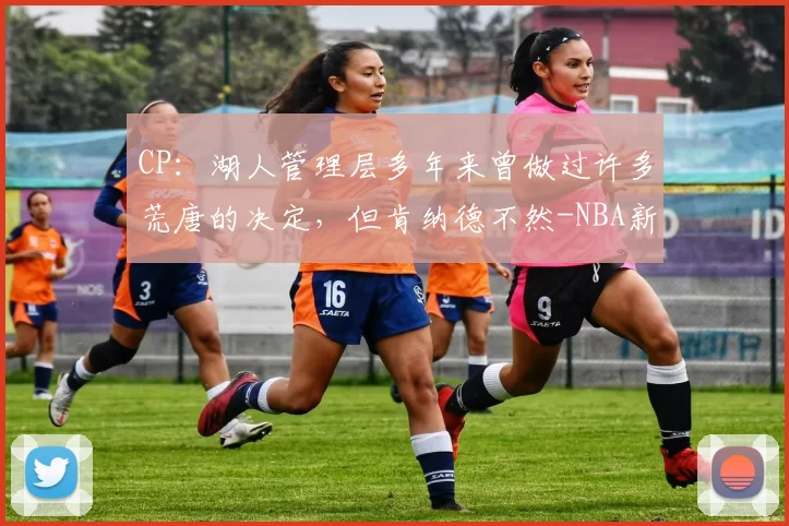 CP：湖人管理层多年来曾做过许多荒唐的决定，但肯纳德不然-NBA新闻