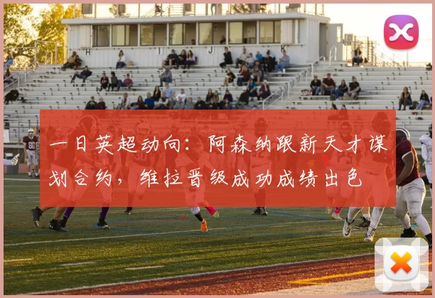 一日英超动向:阿森纳跟新天才谋划合约,维拉晋级成功成绩出色