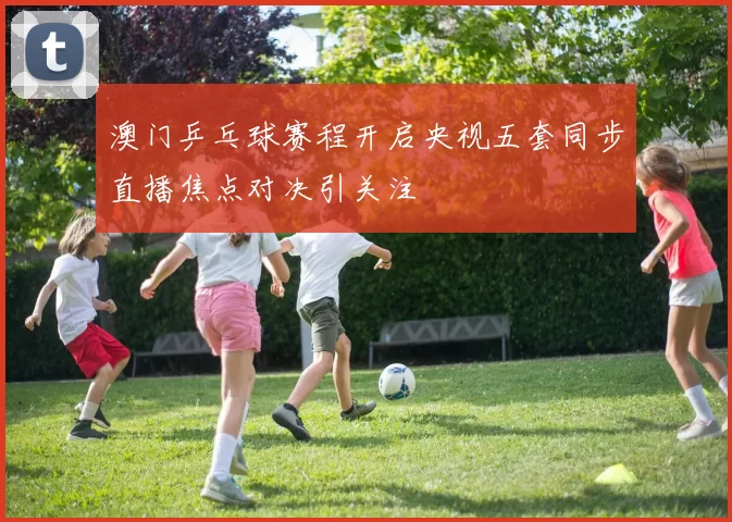 澳门乒乓球赛程开启央视五套同步直播焦点对决引关注