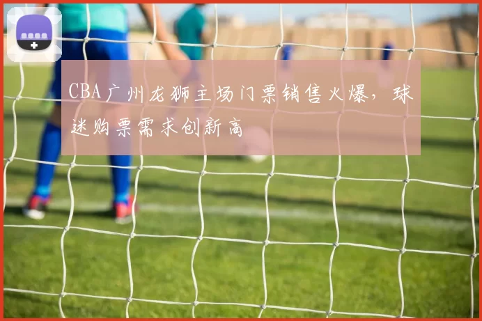 CBA广州龙狮主场门票销售火爆,球迷购票需求创新高