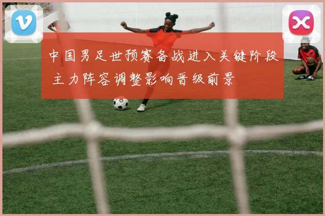 中国男足世预赛备战进入关键阶段 主力阵容调整影响晋级前景