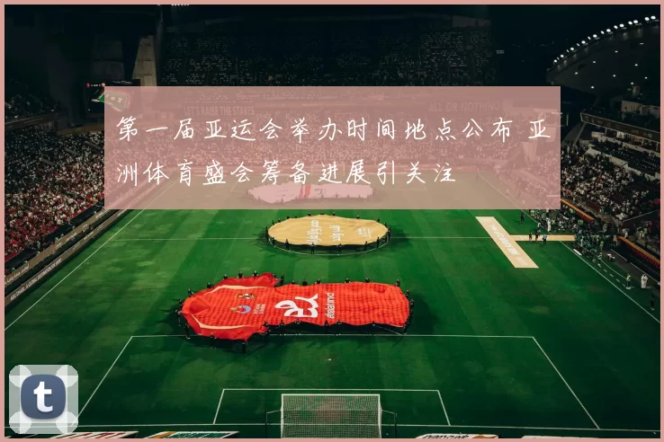 第一届亚运会举办时间地点公布 亚洲体育盛会筹备进展引关注