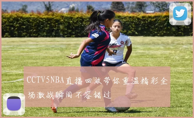 CCTV5NBA直播回放带你重温精彩全场激战瞬间不容错过