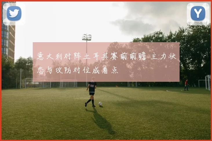 意大利对阵土耳其赛前前瞻 主力状态与攻防对位成看点