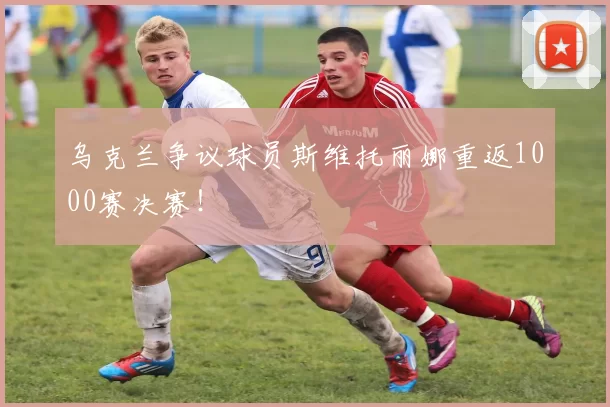 乌克兰争议球员斯维托丽娜重返1000赛决赛!