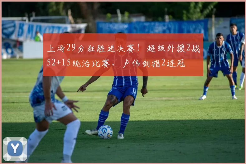 上海29分狂胜进决赛！超级外援2战52+15统治比赛，卢伟剑指2连冠