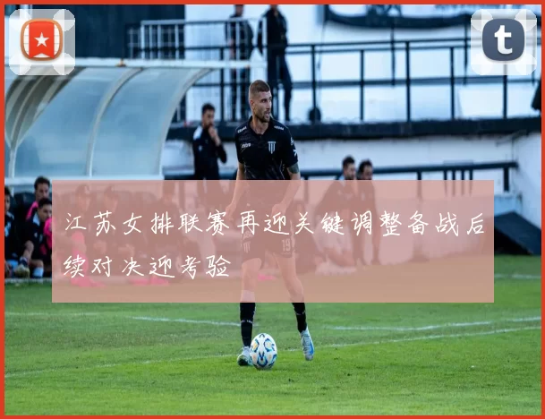 江苏女排联赛再迎关键调整备战后续对决迎考验