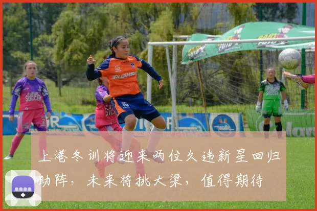 上港冬训将迎来两位久违新星回归助阵,未来将挑大梁,值得期待