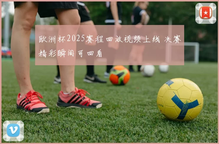 欧洲杯2025赛程回放视频上线 决赛精彩瞬间可回看