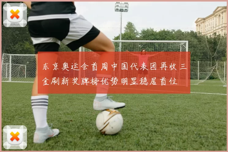 东京奥运会首周中国代表团再收三金刷新奖牌榜优势明显稳居首位