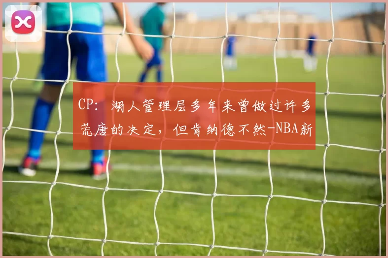 CP：湖人管理层多年来曾做过许多荒唐的决定，但肯纳德不然-NBA新闻