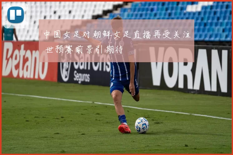 中国女足对朝鲜女足直播再受关注 世预赛前景引期待