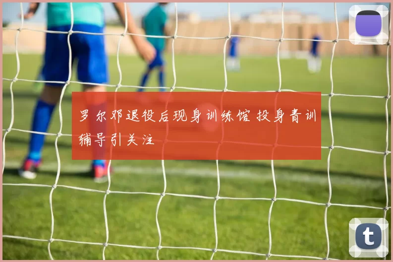 罗尔邓退役后现身训练馆 投身青训辅导引关注
