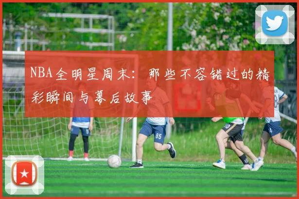 NBA全明星周末：那些不容错过的精彩瞬间与幕后故事