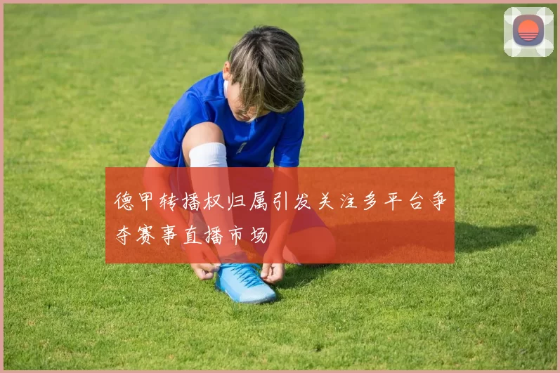 德甲转播权归属引发关注多平台争夺赛事直播市场