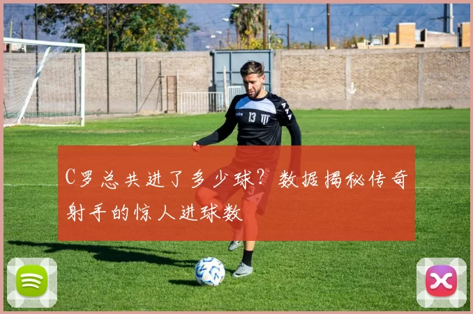 C罗总共进了多少球？数据揭秘传奇射手的惊人进球数