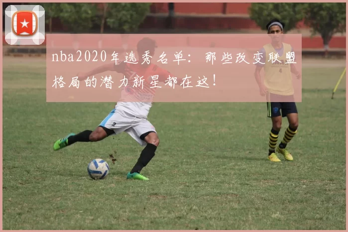 nba2020年选秀名单：那些改变联盟格局的潜力新星都在这！