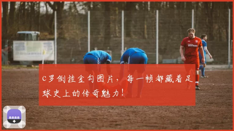 c罗倒挂金勾图片，每一帧都藏着足球史上的传奇魅力！