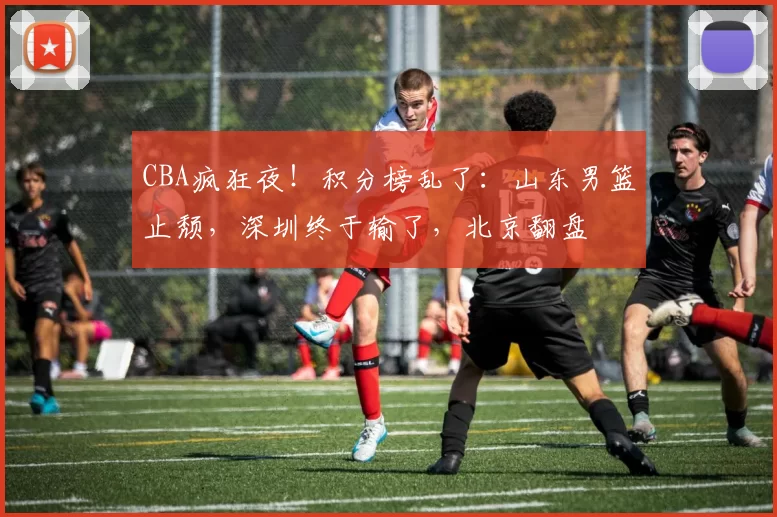 CBA疯狂夜！积分榜乱了：山东男篮止颓，深圳终于输了，北京翻盘