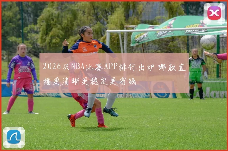 2026买NBA比赛APP排行出炉 哪款直播更清晰更稳定更省钱