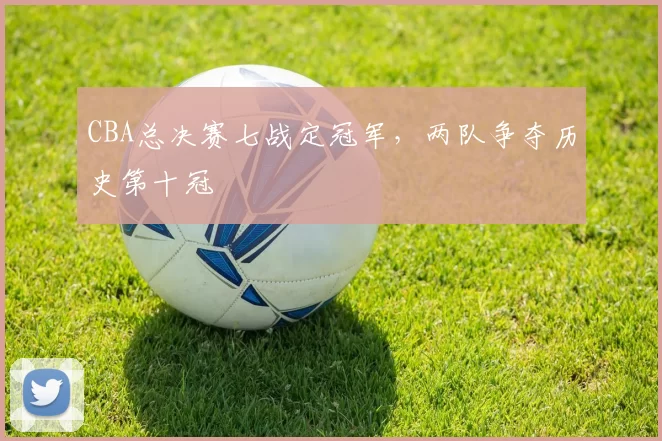 CBA总决赛七战定冠军，两队争夺历史第十冠