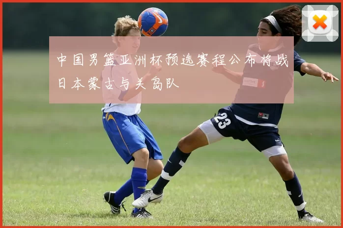中国男篮亚洲杯预选赛程公布将战日本蒙古与关岛队