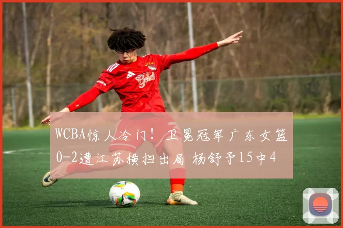 WCBA惊人冷门!卫冕冠军广东女篮0-2遭江苏横扫出局 杨舒予15中4