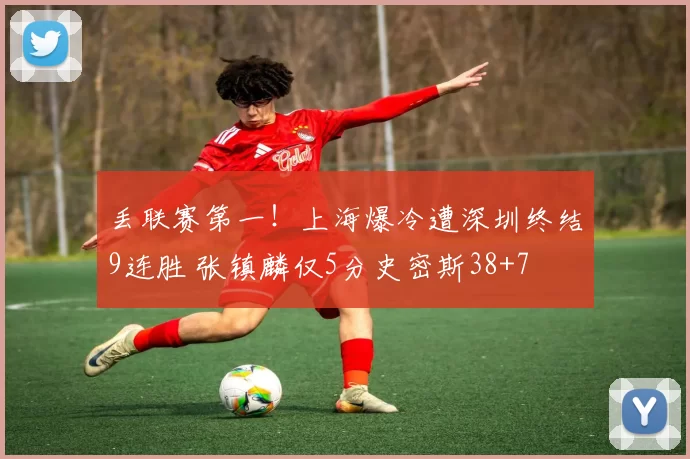 丢联赛第一!上海爆冷遭深圳终结9连胜 张镇麟仅5分史密斯38+7