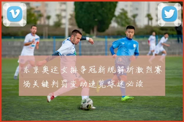 东京奥运女排争冠新规解析激烈赛场关键判罚变动速览球迷必读