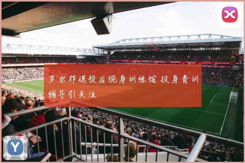罗尔邓退役后现身训练馆 投身青训辅导引关注