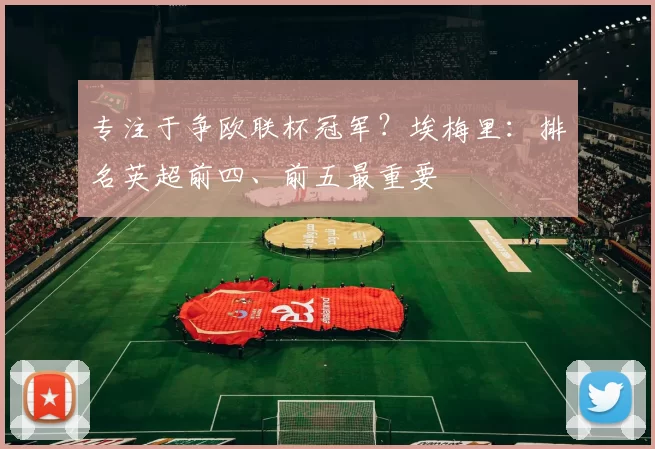 专注于争欧联杯冠军？埃梅里：排名英超前四、前五最重要