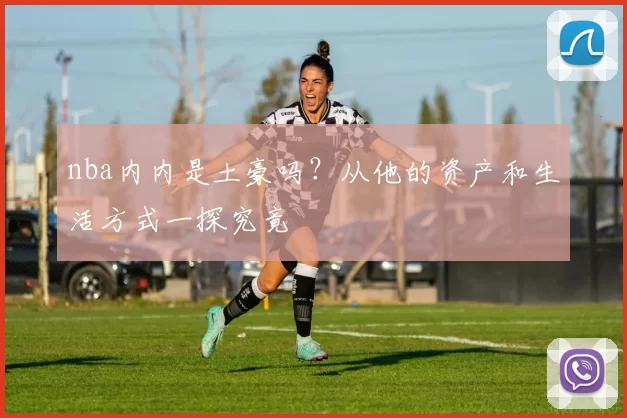 nba内内是土豪吗?从他的资产和生活方式一探究竟