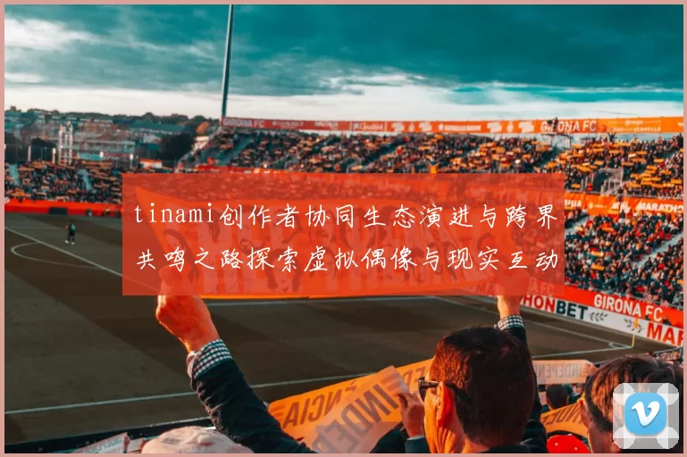 tinami创作者协同生态演进与跨界共鸣之路探索虚拟偶像与现实互动新高度