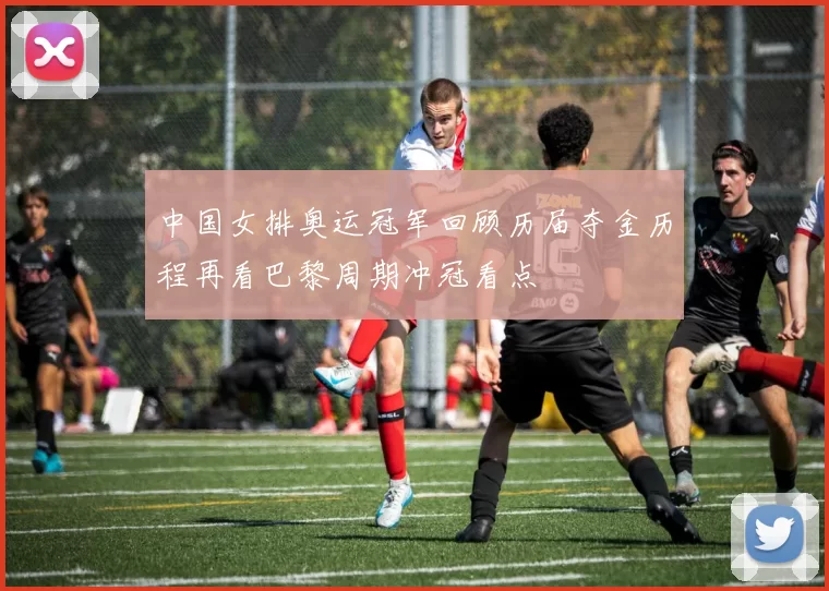 中国女排奥运冠军回顾历届夺金历程再看巴黎周期冲冠看点