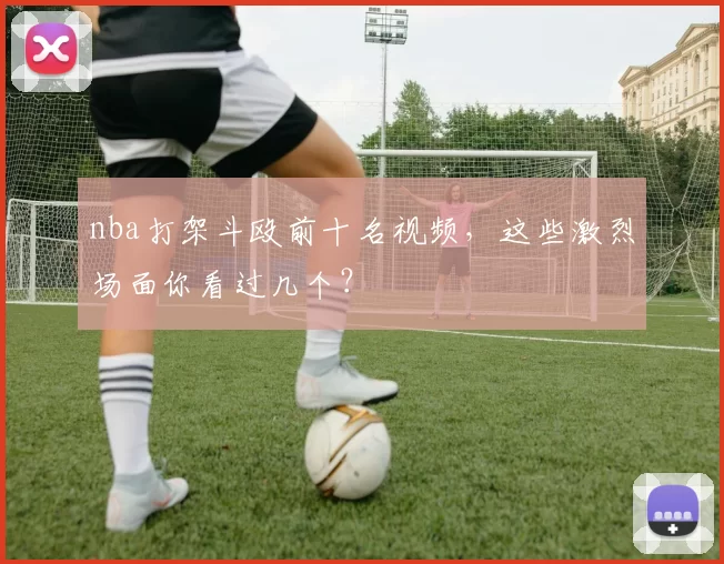 nba打架斗殴前十名视频，这些激烈场面你看过几个？