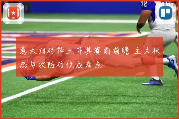 意大利对阵土耳其赛前前瞻 主力状态与攻防对位成看点