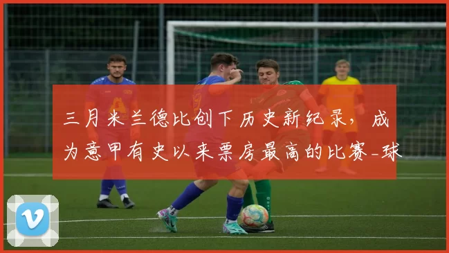 三月米兰德比创下历史新纪录，成为意甲有史以来票房最高的比赛_球迷_计划_球场