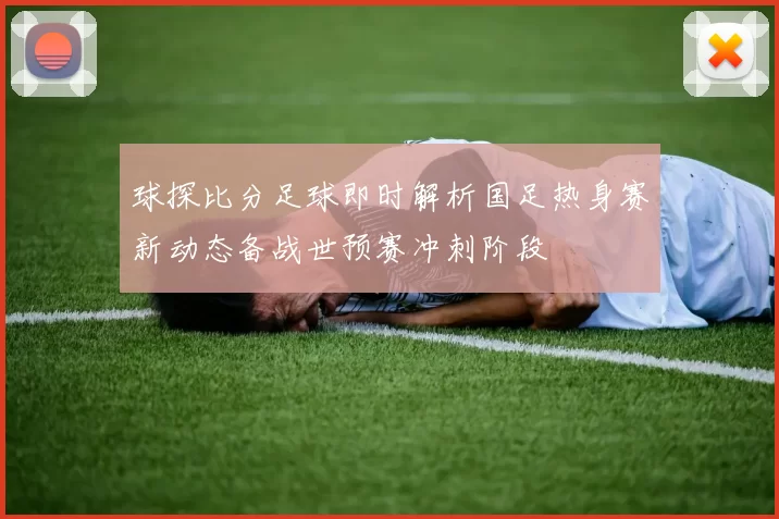 球探比分足球即时解析国足热身赛新动态备战世预赛冲刺阶段