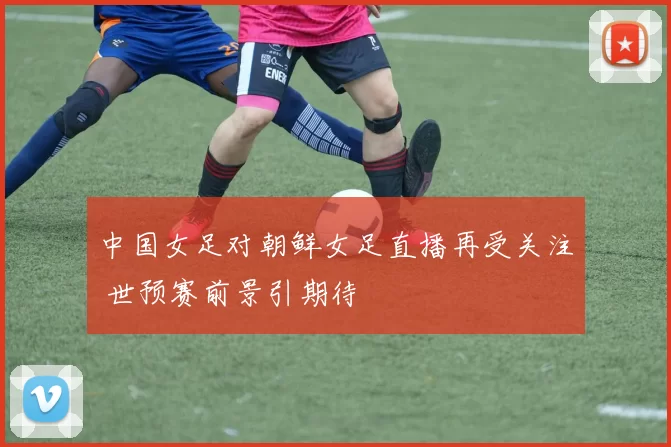 中国女足对朝鲜女足直播再受关注 世预赛前景引期待