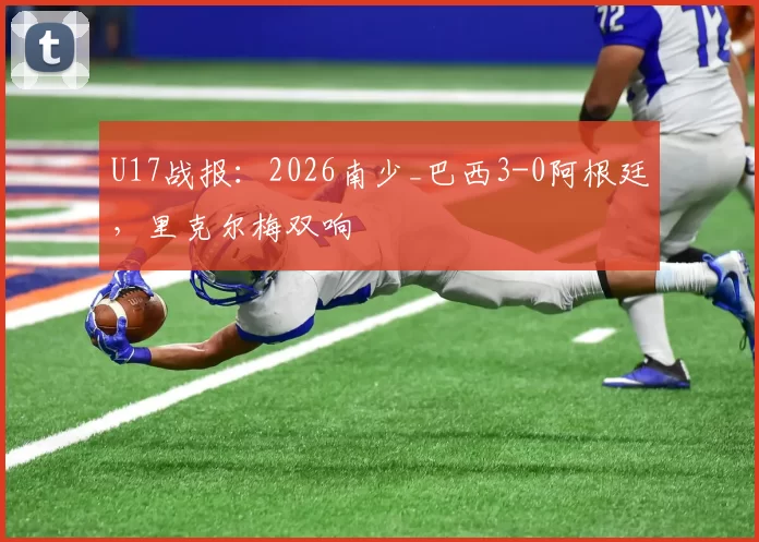 U17战报:2026南少_巴西3-0阿根廷,里克尔梅双响