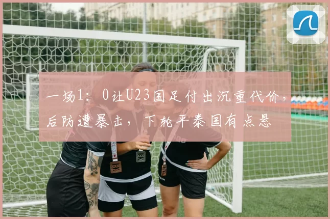 一场1:0让U23国足付出沉重代价,后防遭暴击,下轮平泰国有点悬